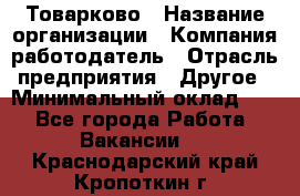 Товарково › Название организации ­ Компания-работодатель › Отрасль предприятия ­ Другое › Минимальный оклад ­ 1 - Все города Работа » Вакансии   . Краснодарский край,Кропоткин г.